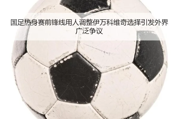 国足热身赛前锋线用人调整伊万科维奇选择引发外界广泛争议 - kaiyun