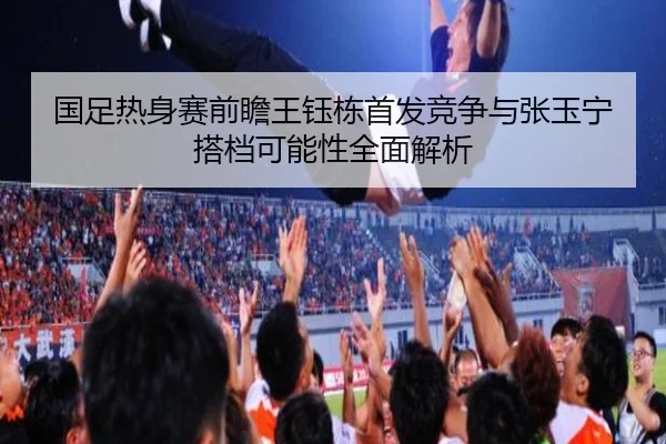 国足热身赛前瞻王钰栋首发竞争与张玉宁搭档可能性全面解析 - kaiyun